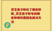 灵芝孢子粉吃了眼皮肿痒_灵芝孢子粉导致眼皮肿痒的原因及解决方法