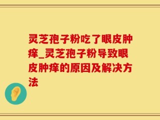 灵芝孢子粉吃了眼皮肿痒_灵芝孢子粉导致眼皮肿痒的原因及解决方法