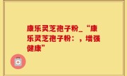 康乐灵芝孢子粉_“康乐灵芝孢子粉：，增强健康”