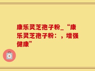 康乐灵芝孢子粉_“康乐灵芝孢子粉：，增强健康”
