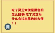 吃了灵芝大便是黑色的怎么回事(吃了灵芝为什么会拉出黑色的大便？)