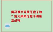 国药准字号灵芝孢子油？富元康灵芝孢子油是正品吗