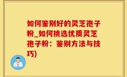 如何鉴别好的灵芝孢子粉_如何挑选优质灵芝孢子粉：鉴别方法与技巧)