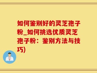 如何鉴别好的灵芝孢子粉_如何挑选优质灵芝孢子粉：鉴别方法与技巧)