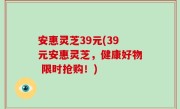 安惠灵芝39元(39元安惠灵芝，健康好物 限时抢购！)