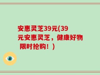 安惠灵芝39元(39元安惠灵芝，健康好物 限时抢购！)