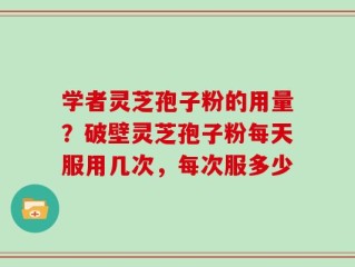 学者灵芝孢子粉的用量？破壁灵芝孢子粉每天服用几次，每次服多少