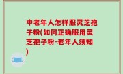中老年人怎样服灵芝孢子粉(如何正确服用灵芝孢子粉-老年人须知)