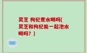 灵芝 枸杞煮水喝吗(灵芝和枸杞能一起泡水喝吗？)