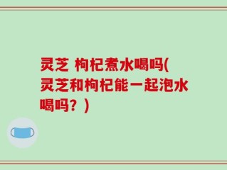 灵芝 枸杞煮水喝吗(灵芝和枸杞能一起泡水喝吗？)