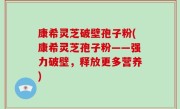 康希灵芝破壁孢子粉(康希灵芝孢子粉——强力破壁，释放更多营养)
