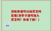 泡枇杷酒可以加灵芝吗百度(泡李子酒可加入灵芝吗？快来了解！)