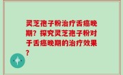 灵芝孢子粉治疗舌癌晚期？探究灵芝孢子粉对于舌癌晚期的治疗效果？