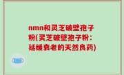 nmn和灵芝破壁孢子粉(灵芝破壁孢子粉：延缓衰老的天然良药)