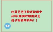吃灵芝孢子粉还能喝中药吗(能同时服用灵芝孢子粉和中药吗？)