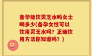 备孕能饮灵芝水吗女士喝多少(备孕女性可以饮用灵芝水吗？正确饮用方法你知道吗？)