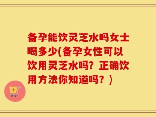 备孕能饮灵芝水吗女士喝多少(备孕女性可以饮用灵芝水吗？正确饮用方法你知道吗？)
