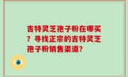吉特灵芝孢子粉在哪买？寻找正宗的吉特灵芝孢子粉销售渠道？
