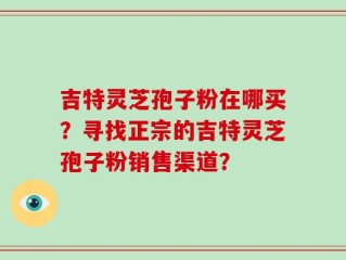 吉特灵芝孢子粉在哪买？寻找正宗的吉特灵芝孢子粉销售渠道？