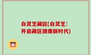 白灵芝藏区(白灵芝：开启藏区健康新时代)
