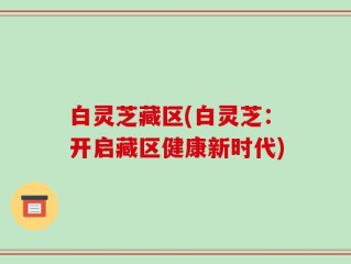 白灵芝藏区(白灵芝：开启藏区健康新时代)