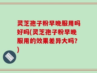 灵芝孢子粉早晚服用吗好吗(灵芝孢子粉早晚服用的效果差异大吗？)