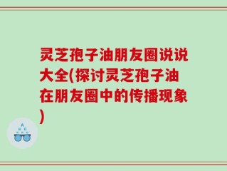 灵芝孢子油朋友圈说说大全(探讨灵芝孢子油在朋友圈中的传播现象)