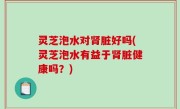 灵芝泡水对肾脏好吗(灵芝泡水有益于肾脏健康吗？)