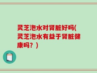 灵芝泡水对肾脏好吗(灵芝泡水有益于肾脏健康吗？)