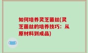 如何培养灵芝菌丝(灵芝菌丝的培养技巧：从原材料到成品)
