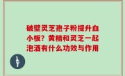 破壁灵芝孢子粉提升血小板？黄精和灵芝一起泡酒有什么功效与作用
