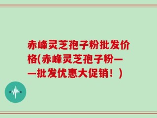 赤峰灵芝孢子粉批发价格(赤峰灵芝孢子粉——批发优惠大促销！)