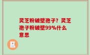 灵芝粉破壁孢子？灵芝孢子粉破壁99%什么意思