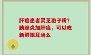 肝癌患者灵芝孢子粉？胰腺炎加肝癌，可以吃新鲜银耳汤么