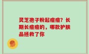 灵芝孢子粉起痘痘？长期长痘痘的，哪款护肤品拯救了你