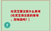 吃灵芝要注意什么事项(吃灵芝须注意的事项，你知道吗？)
