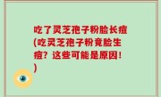 吃了灵芝孢子粉脸长痘(吃灵芝孢子粉竟脸生痘？这些可能是原因！)