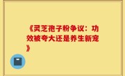 《灵芝孢子粉争议：功效被夸大还是养生新宠》