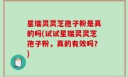 星瑞灵灵芝孢子粉是真的吗(试试星瑞灵灵芝孢子粉，真的有效吗？)