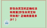 野生白灵芝的正确吃法和用量(野生白灵芝如何食用？正确用量是多少？)