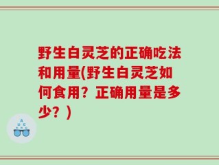野生白灵芝的正确吃法和用量(野生白灵芝如何食用？正确用量是多少？)