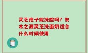 灵芝孢子能洗脸吗？悦木之源灵芝洗面奶适合什么时候使用