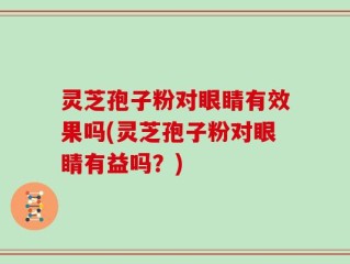 灵芝孢子粉对眼睛有效果吗(灵芝孢子粉对眼睛有益吗？)