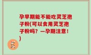孕早期能不能吃灵芝孢子粉(可以食用灵芝孢子粉吗？—孕期注意！)