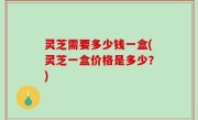 灵芝需要多少钱一盒(灵芝一盒价格是多少？)