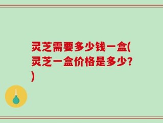 灵芝需要多少钱一盒(灵芝一盒价格是多少？)