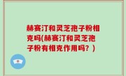 赫赛汀和灵芝孢子粉相克吗(赫赛汀和灵芝孢子粉有相克作用吗？)