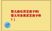 婴儿能吃灵芝孢子粉(婴儿可食用灵芝孢子粉？)