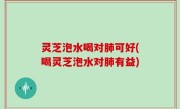 灵芝泡水喝对肺可好(喝灵芝泡水对肺有益)