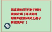 妈富隆和灵芝孢子粉胶囊同吃吗 (可以同时服用妈富隆和灵芝孢子粉胶囊吗？)